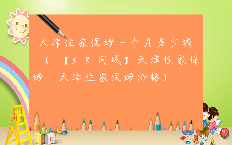 天津住家保姆一个月多少钱 (【58同城】天津住家保姆_天津住家保姆价格)